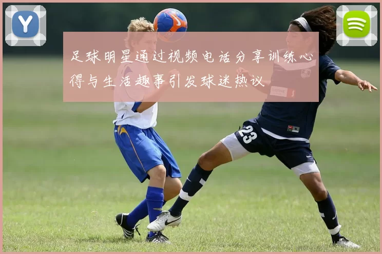 足球明星通过视频电话分享训练心得与生活趣事引发球迷热议