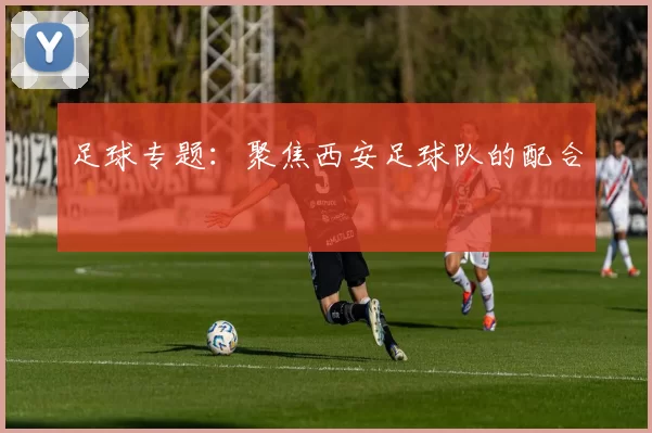 足球专题：聚焦西安足球队的配合