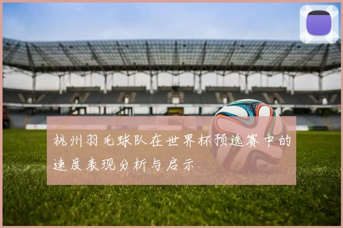 杭州羽毛球队在世界杯预选赛中的速度表现分析与启示